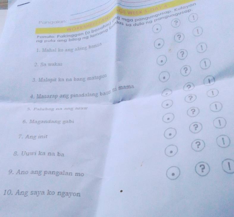 IGE WEEK 5 DAY 4 
! 
vanula: Pakínggan (o baschifl), n la nga pangungusap. Kulayar 
Pangalan: 
WORRSHEELIAL 
? 
ng pula cna nhoạn to harslu t e n a, lạo pen gun an dun gu tap 
| 
? 
1. Mahal ko ang aking bansa 
1 
? 
2. Sa wakas 1 
? 
3. Malapit ka na bang matapos 
4. Masarap ang pinadalang baon t mama 
、 
1 
? 
5, Palubog na ang araw 
1 
? 
6. Magandang gabi 
? 
7. Ang init 
? 1 
8. Uuwi ka na ba 
. 
9. Ano ang pangalan mo 
?  
10. Ang saya ko ngayon