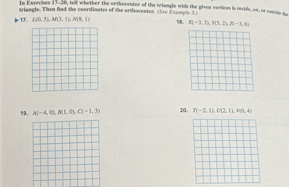 In Exercises 17-20, tell whether the orthocenter of the triangle with the given vertices is inside, on, or outside the 
triangle. Then find the coordinates of the orthocenter. (See Example 3.) 
17. L(0,5), M(3,1), N(8,1) 18. X(-3,2), Y(5,2), Z(-3,6)
19. A(-4,0), B(1,0), C(-1,3) 20. T(-2,1), U(2,1), V(0,4)