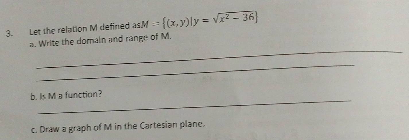 Let the relation M defined a asM= (x,y)|y=sqrt(x^2-36)
_ 
a. Write the domain and range of M. 
_ 
_ 
b. Is M a function? 
c. Draw a graph of M in the Cartesian plane.