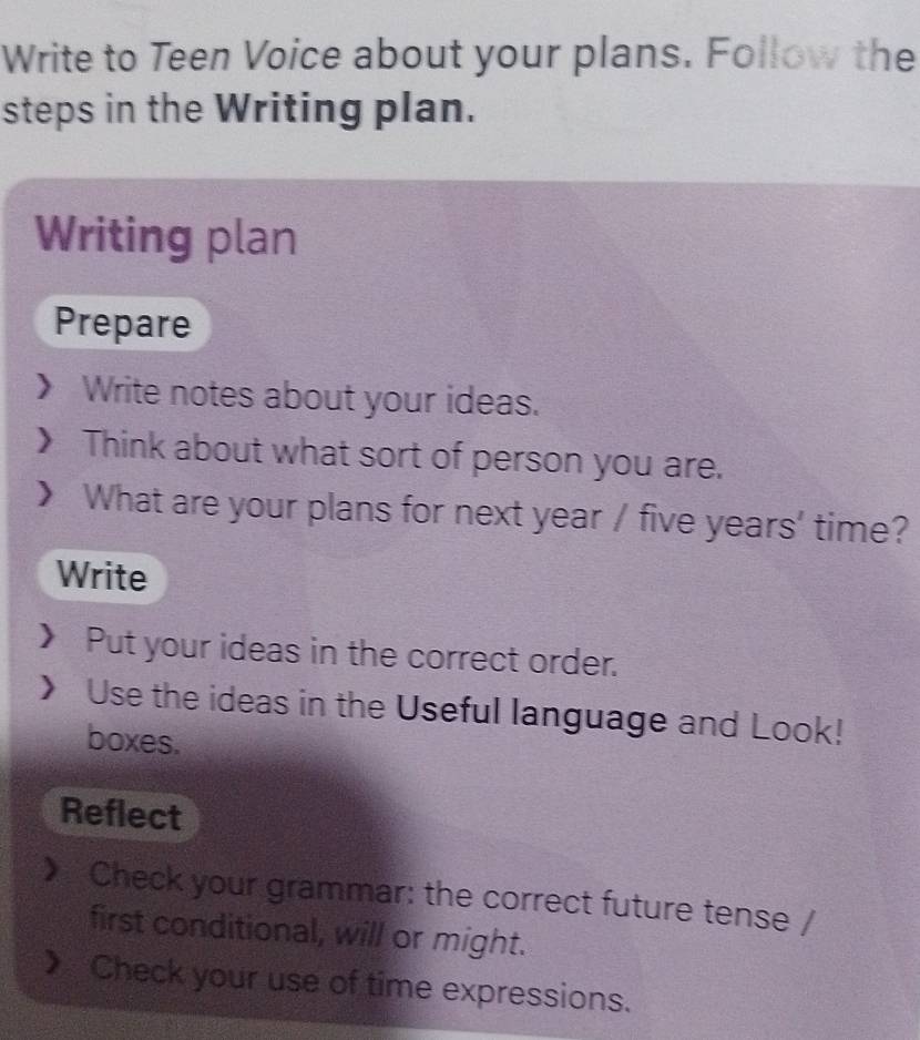 Write to Teen Voice about your plans. Follow the
steps in the Writing plan.
Writing plan
Prepare
Write notes about your ideas.
Think about what sort of person you are.
What are your plans for next year / five years ' time?
Write
Put your ideas in the correct order.
Use the ideas in the Useful language and Look!
boxes.
Reflect
Check your grammar: the correct future tense /
first conditional, will or might.
Check your use of time expressions.