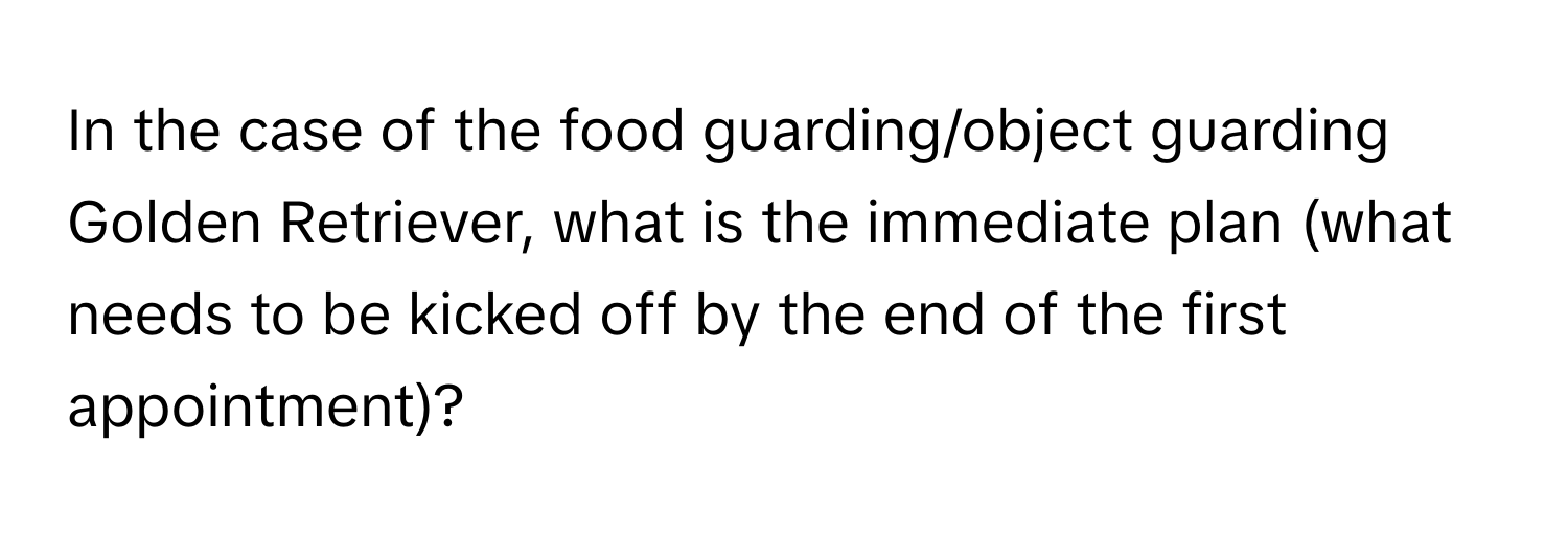 In the case of the food guarding/object guarding Golden Retriever, what is the immediate plan (what needs to be kicked off by the end of the first appointment)?