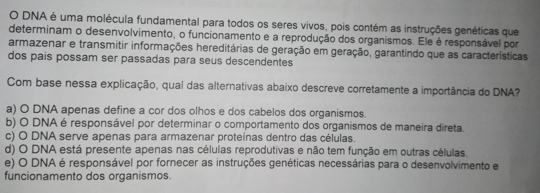 DNA é uma molécula fundamental para todos os seres vivos, pois contém as instruções genéticas que
determinam o desenvolvimento, o funcionamento e a reprodução dos organismos. Ele é responsável por
armazenar e transmitir informações hereditárias de geração em geração, garantindo que as características
dos pais possam ser passadas para seus descendentes
Com base nessa explicação, qual das alternativas abaixo descreve corretamente a importância do DNA?
a) O DNA apenas define a cor dos olhos e dos cabelos dos organismos.
b) O DNA é responsável por determinar o comportamento dos organismos de maneira direta.
c) O DNA serve apenas para armazenar proteínas dentro das células.
d) O DNA está presente apenas nas células reprodutivas e não tem função em outras células.
e) O DNA é responsável por fornecer as instruções genéticas necessárias para o desenvolvimento e
funcionamento dos organismos.