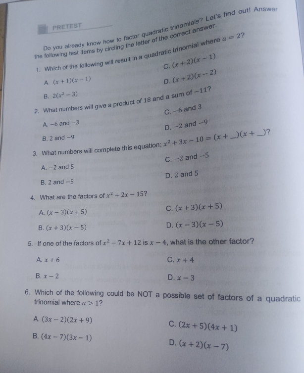 PRETEST
Do you already know how to factor quadratic trinomials? Let's find out! Answe
the following test items by circling the letter of the correct answer
1. Which of the following will result in a quadratic trinomial where a=2 ?
C. (x+2)(x-1)
A. (x+1)(x-1) D. (x+2)(x-2)
B. 2(x^2-3)
2. What numbers will give a product of 18 and a sum of —11?
C. −6 and 3
A. -6 and −3
D. -2 and -9
B. 2 and −9
3. What numbers will complete this equation: x^2+3x-10=(x+ _  (x+ _ _ )?
C. −2 and −5
A. -2 and 5
D. 2 and 5
B. 2 and -5
4. What are the factors of x^2+2x-15 ?
A. (x-3)(x+5)
C. (x+3)(x+5)
B. (x+3)(x-5)
D. (x-3)(x-5)
5. If one of the factors of x^2-7x+12 is x-4 , what is the other factor?
A. x+6 C. x+4
B. x-2 D. x-3
6. Which of the following could be NOT a possible set of factors of a quadratic
trinomial where a>1 ?
A. (3x-2)(2x+9) C. (2x+5)(4x+1)
B. (4x-7)(3x-1) D. (x+2)(x-7)