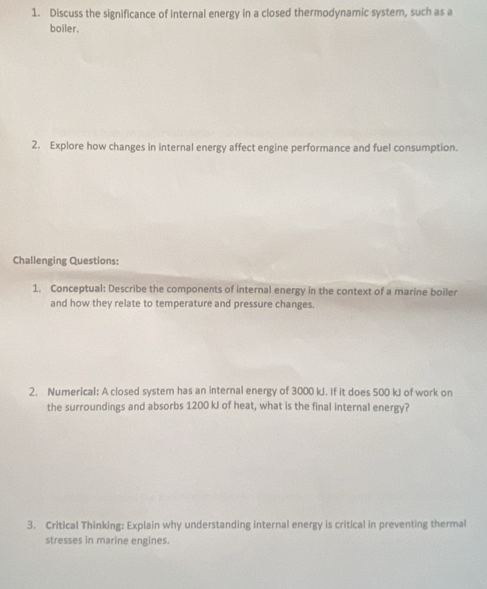 Discuss the significance of internal energy in a closed thermodynamic system, such as a 
boiler. 
2. Explore how changes in internal energy affect engine performance and fuel consumption. 
Challenging Questions: 
1. Conceptual: Describe the components of internal energy in the context of a marine boiler 
and how they relate to temperature and pressure changes. 
2. Numerical: A closed system has an internal energy of 3000 kJ. If it does 500 kJ of work on 
the surroundings and absorbs 1200 kJ of heat, what is the final internal energy? 
3. Critical Thinking: Explain why understanding internal energy is critical in preventing thermal 
stresses in marine engines.