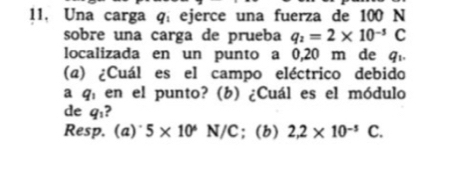 11, Una carga q, ejerce una fuerza de 100 N
sobre una carga de prueba q_2=2* 10^(-5)C
localizada en un punto a 0,20 m de q_1. 
(a) ¿Cuál es el campo eléctrico debido 
a q, en el punto? (b) ¿Cuál es el módulo 
de q_1 2 
Resp. (a) 5* 10^6 N/C; (b) 2,2* 10^(-5)C.