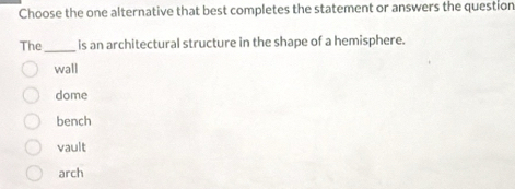 Choose the one alternative that best completes the statement or answers the question
The_ is an architectural structure in the shape of a hemisphere.
wall
dome
bench
vault
arch