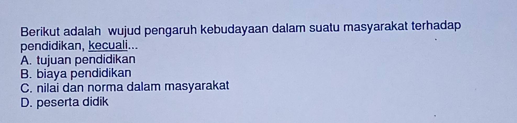 Berikut adalah wujud pengaruh kebudayaan dalam suatu masyarakat terhadap
pendidikan, kecuali...
A. tujuan pendidikan
B. biaya pendidikan
C. nilai dan norma dalam masyarakat
D. peserta didik