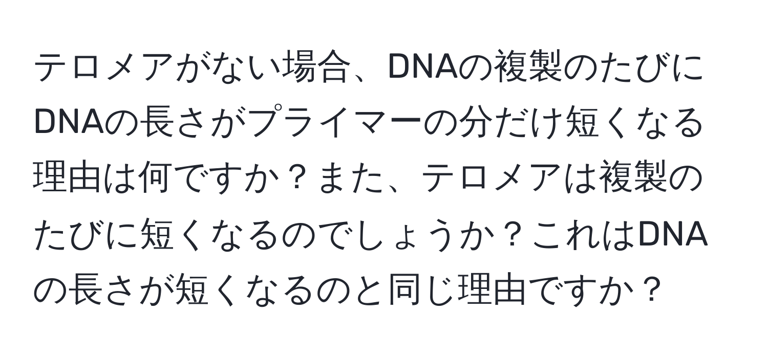 テロメアがない場合、DNAの複製のたびにDNAの長さがプライマーの分だけ短くなる理由は何ですか？また、テロメアは複製のたびに短くなるのでしょうか？これはDNAの長さが短くなるのと同じ理由ですか？