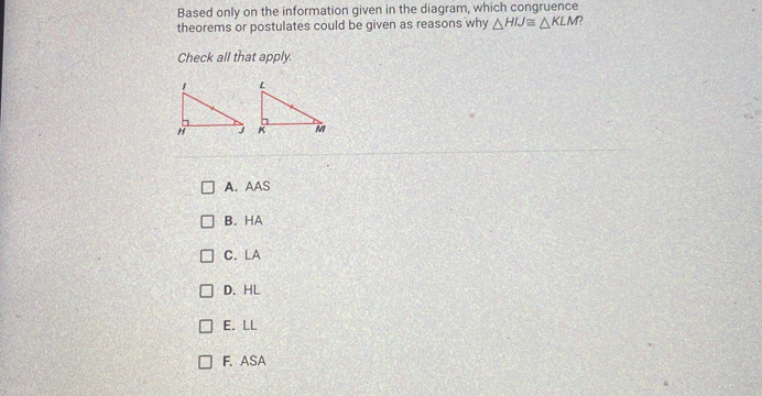 Based only on the information given in the diagram, which congruence
theorems or postulates could be given as reasons why △ HIJ≌ △ KLM
Check all that apply.
A. AAS
B. HA
C. LA
D. HL
E. LL
F. ASA