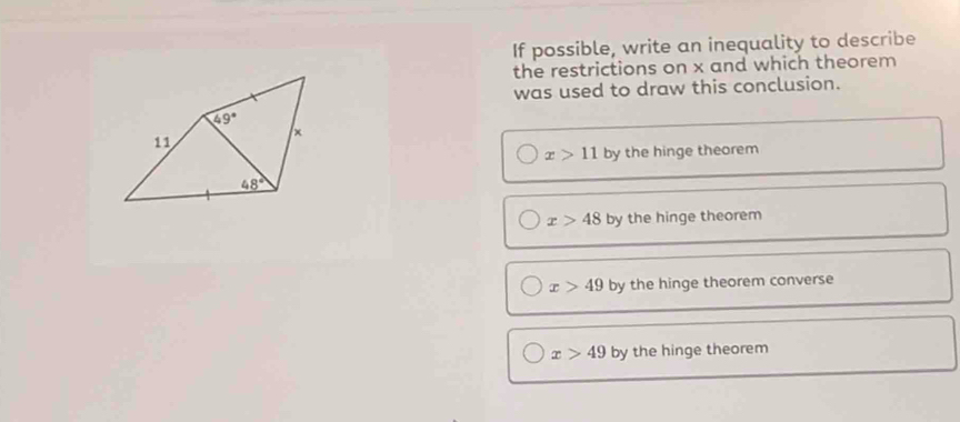 If possible, write an inequality to describe
the restrictions on x and which theorem
was used to draw this conclusion.
49°
11
×
x>11 by the hinge theorem
48°
x>48 by the hinge theorem
x>49 by the hinge theorem converse
x>49 by the hinge theorem