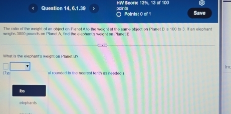 HW Score: 13%. 13 of 100
Question 14, 6.1.39 , points Save
Points: 0 of 1
The ratio of the weight of an object on Planet A to the weight of the same object on Planet B is 100 to 3. If an elephant
weighs 3800 pounds on Planet A, find the elephant's weight on Planet B
What is the elephant's weight on Planet B?
Inc
Typ a rounded to the nearest tenth as needed.)
Ibs
elephants