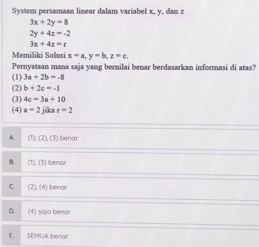 System persamaan linear dalam variabel x, y, dan z
3x+2y=8
2y+4z=-2
3x+4z=r
Memiliki Solusi x=a, y=b, z=c. 
Pernyataan mana saja yang bernilai benar berdasarkan informasi di atas?
(1) 3a+2b=-8
(2) b+2c=-1
(3) 4c=3a+10
(4) a=2 jika r=2
A. (1), (2), (3) benar
B. (1), (3) benar
C. (2), (4) benar
D. (4) saja benar
E. SEMUA benar