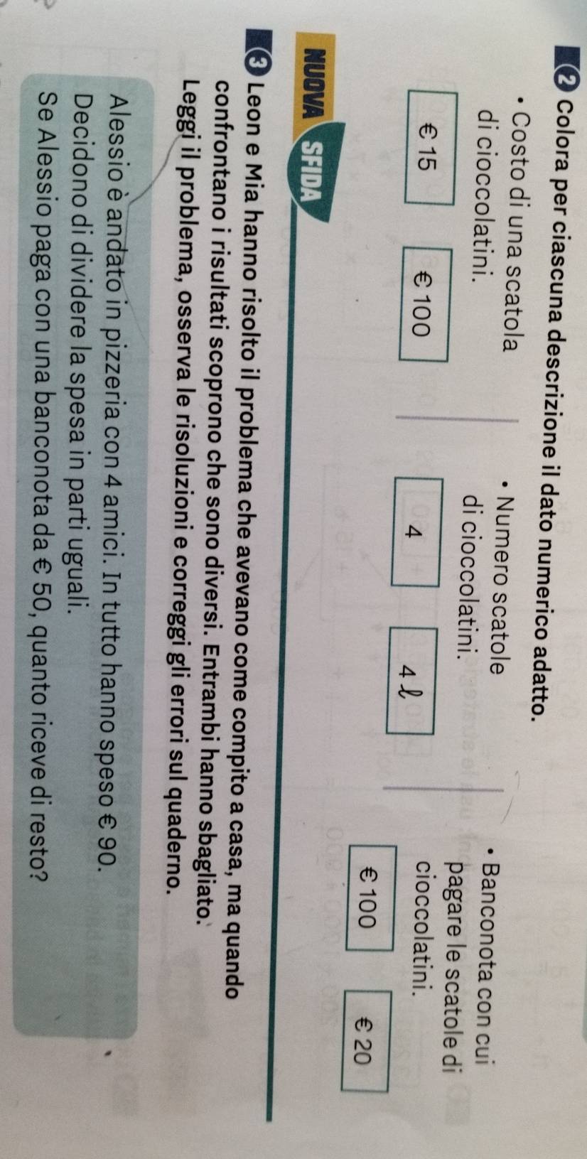 €❷ Colora per ciascuna descrizione il dato numerico adatto. 
Costo di una scatola Numero scatole 
Banconota con cui 
di cioccolatini. di cioccolatini. 
pagare le scatole di 
€ £15 € £100 4 4l
cioccolatini.
€£100 € £20
NUOVA SFIDA 
« Leon e Mia hanno risolto il problema che avevano come compito a casa, ma quando 
confrontano i risultati scoprono che sono diversi. Entrambi hanno sbagliato. 
Leggi il problema, osserva le risoluzioni e correggi gli errori sul quaderno. 
Alessio è andato in pizzeria con 4 amici. In tutto hanno speso € 90. 
Decidono di dividere la spesa in parti uguali. 
Se Alessio paga con una banconota da € 50, quanto riceve di resto?