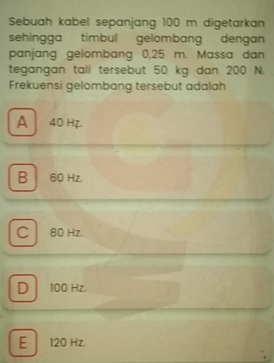 Sebuah kabel sepanjang 100 m digetarkan
sehingga timbul gelombang dengan
panjang gelombang 0,25 m. Massa dan
tegangan tali tersebut 50 kg dan 200 N.
Frekuensi gelombang tersebut adalah
A 40 Hz.
B 60 Hz.
C 80 Hz.
D 100 Hz.
E 120 Hz.