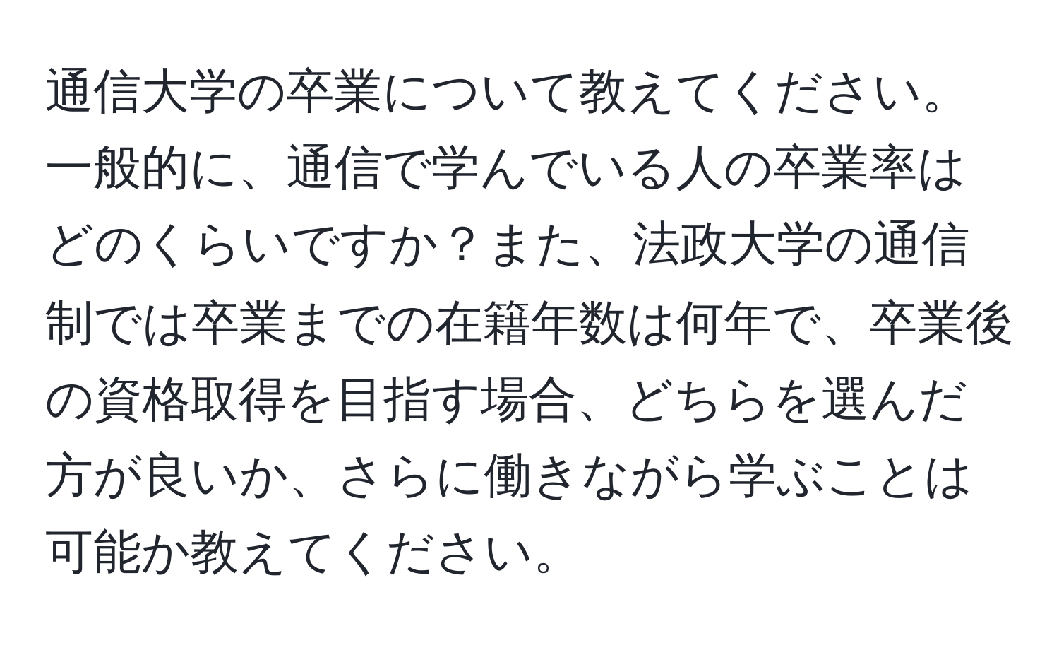 通信大学の卒業について教えてください。一般的に、通信で学んでいる人の卒業率はどのくらいですか？また、法政大学の通信制では卒業までの在籍年数は何年で、卒業後の資格取得を目指す場合、どちらを選んだ方が良いか、さらに働きながら学ぶことは可能か教えてください。