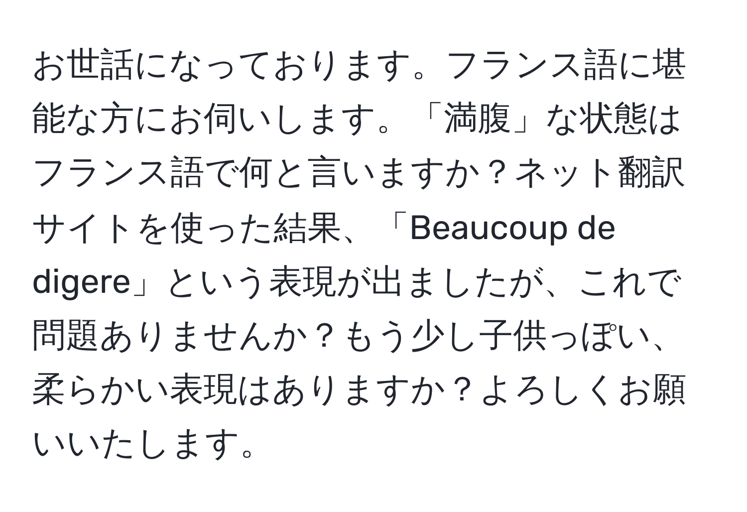 お世話になっております。フランス語に堪能な方にお伺いします。「満腹」な状態はフランス語で何と言いますか？ネット翻訳サイトを使った結果、「Beaucoup de digere」という表現が出ましたが、これで問題ありませんか？もう少し子供っぽい、柔らかい表現はありますか？よろしくお願いいたします。