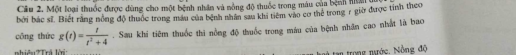 Một loại thuốc được dùng cho một bệnh nhân và nồng độ thuốc trong máu của bệnh nhân ở 
bởi bác sĩ. Biết rằng nồng độ thuốc trong máu của bệnh nhân sau khi tiêm vào cơ thể trong 7 giờ được tính theo 
công thức g(t)= t/t^2+4 . Sau khi tiêm thuốc thì nồng độ thuốc trong máu của bệnh nhân cao nhất là bao 
nhiêu2Trả lời: 
à tan trong nước. Nồng độ