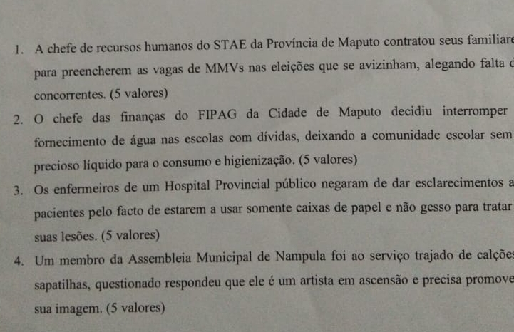 A chefe de recursos humanos do STAE da Província de Maputo contratou seus familiare 
para preencherem as vagas de MMVs nas eleições que se avizinham, alegando falta o 
concorrentes. (5 valores) 
2. O chefe das finanças do FIPAG da Cidade de Maputo decidiu interromper 
fornecimento de água nas escolas com dívidas, deixando a comunidade escolar sem 
precioso líquido para o consumo e higienização. (5 valores) 
3. Os enfermeiros de um Hospital Provincial público negaram de dar esclarecimentos a 
pacientes pelo facto de estarem a usar somente caixas de papel e não gesso para tratar 
suas lesões. (5 valores) 
4. Um membro da Assembleia Municipal de Nampula foi ao serviço trajado de calções 
sapatilhas, questionado respondeu que ele é um artista em ascensão e precisa promove 
sua imagem. (5 valores)