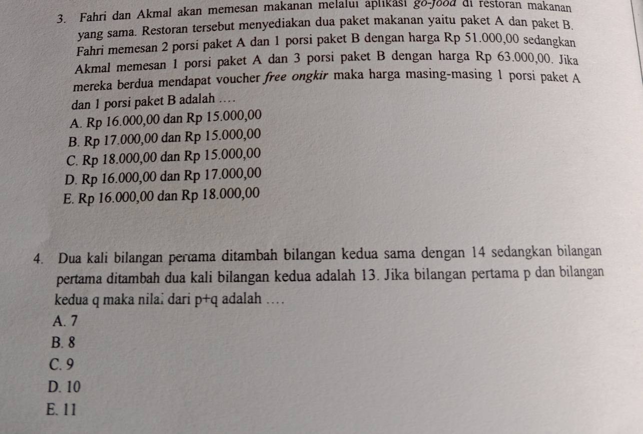 Fahri dan Akmal akan memesan makanan melaluı apııkası go-jooα đi restoran makanan
yang sama. Restoran tersebut menyediakan dua paket makanan yaitu paket A dan paket B.
Fahri memesan 2 porsi paket A dan 1 porsi paket B dengan harga Rp 51.000,00 sedangkan
Akmal memesan 1 porsi paket A dan 3 porsi paket B dengan harga Rp 63.000,00. Jika
mereka berdua mendapat voucher free ongkir maka harga masing-masing 1 porsi paket A
dan 1 porsi paket B adalah …
A. Rp 16.000,00 dan Rp 15.000,00
B. Rp 17.000,00 dan Rp 15.000,00
C. Rp 18.000,00 dan Rp 15.000,00
D. Rp 16.000,00 dan Rp 17.000,00
E. Rp 16.000,00 dan Rp 18.000,00
4. Dua kali bilangan pertama ditambah bilangan kedua sama dengan 14 sedangkan bilangan
pertama ditambah dua kali bilangan kedua adalah 13. Jika bilangan pertama p dan bilangan
kedua q maka nilaï dari p+q adalah …
A. 7
B. 8
C. 9
D. 10
E. 11