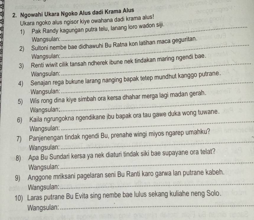 Ngowahi Ukara Ngoko Alus dadi Krama Alus 
Ukara ngoko alus ngisor kiye owahana dadi krama alus! 
1) Pak Randy kagungan putra telu, lanang loro wadon siji. 
Wangsulan: 
2) Sultoni nembe bae didhawuhi Bu Ratna kon latihan maca geguritan. 
Wangsulan: 
3) Renti wiwit cilik tansah ndherek ibune nek tindakan maring ngendi bae. 
Wangsulan: 
4) Senajan rega bukune larang nanging bapak tetep mundhut kanggo putrane. 
Wangsulan: 
_ 
_ 
5) Wis rong dina kiye simbah ora kersa dhahar merga lagi madan gerah. 
Wangsulan: 
6) Kaila ngrungokna ngendikane jbu bapak ora tau gawe duka wong tuwane. 
Wangsulan: 
_ 
_ 
7) Panjenengan tindak ngendi Bu, prenahe wingi miyos ngarep umahku? 
Wangsulan: 
8) Apa Bu Sundari kersa ya nek diaturi tindak siki bae supayane ora telat? 
Wangsulan: 
_ 
9) Anggone mriksani pagelaran seni Bu Ranti karo garwa lan putrane kabeh. 
Wangsulan: 
_ 
_ 
10) Laras putrane Bu Evita sing nembe bae lulus sekang kuliahe neng Solo. 
Wangsulan: