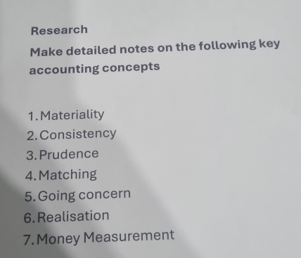 Research 
Make detailed notes on the following key 
accounting concepts 
1. Materiality 
2.Consistency 
3. Prudence 
4.Matching 
5. Going concern 
6. Realisation 
7. Money Measurement