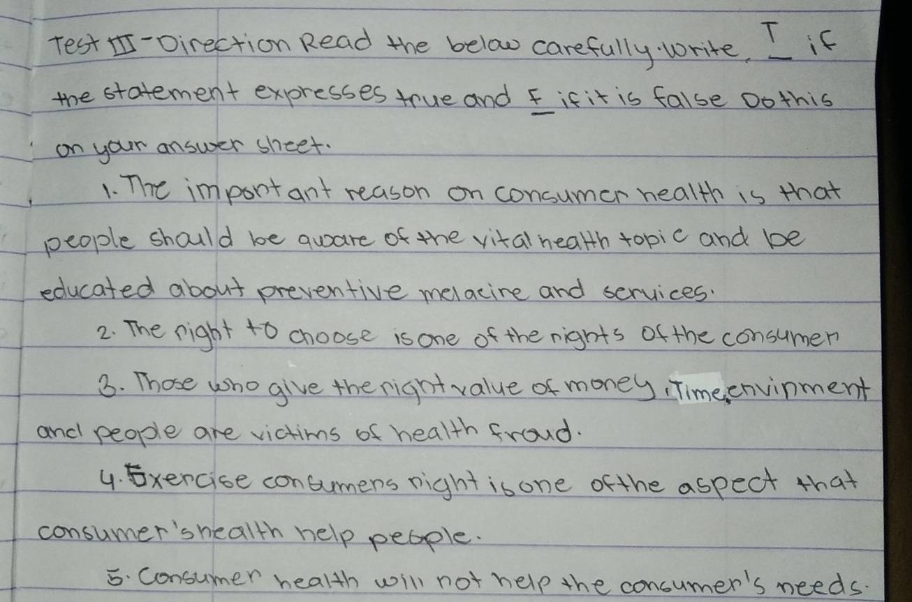 Test I-Direction Read the below carefully write, L if 
the statement expresses true and fifit is false oothis 
on your answer sheet. 
1. The impontant reason on consumer health is that 
people should be quare of the vital health topic and be 
educated about preventive melacine and services. 
2. The right to choose is one of the nights of the consumer 
3. Those who give the right value of money, Timeenvinment 
and people are victims of health froud. 
4. Exercise concumens right isone ofthe aspect that 
consumer's health help people. 
5. Consumer health will not help the concumer's needs.