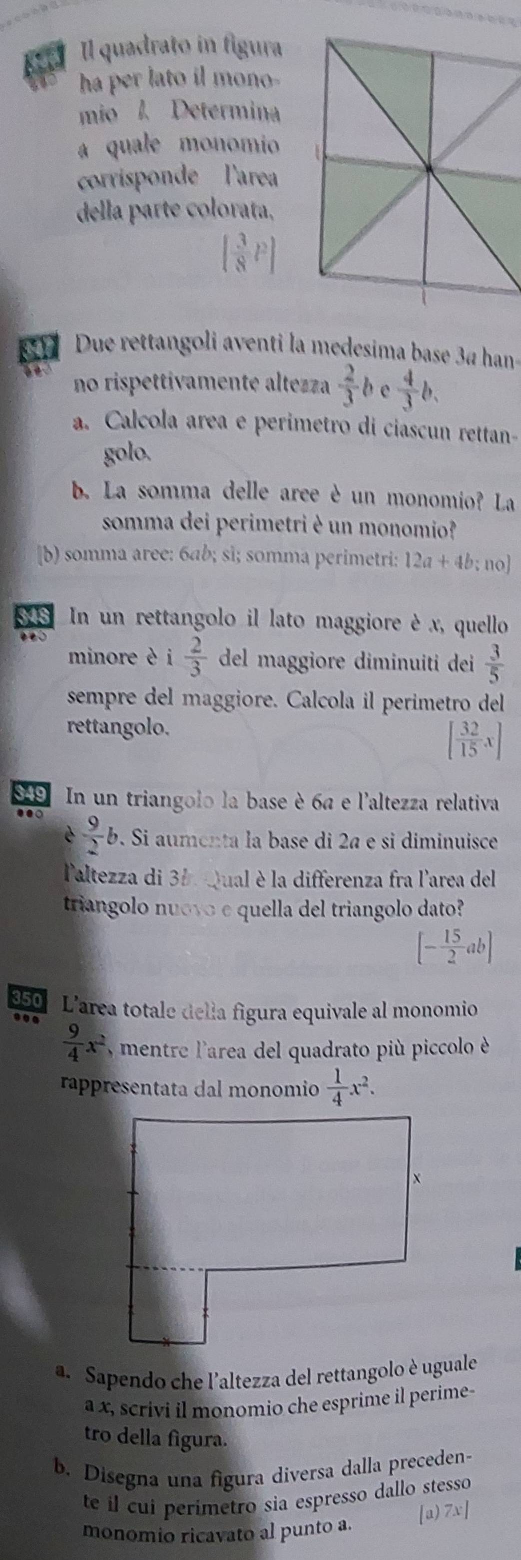 Il quadrato in figura
ha per lato il mono-
mio l. Determina
a quale monomio
corrisponde  l'area
della parte colorata,

347 Due rettangoli aventi la medesima base 3ª han-
à é no rispettivamente altezza  2/3 l e  4/3 b.
a. Calcola area e perimetro di ciascun rettan-
golo.
b. La somma delle aree è un monomio? La
somma dei perimetri è un monomio?
[b) somma aree: 6ab; sì; somma perimetri: 12a+4b:r 10]
$48 In un rettangolo il lato maggiore è x, quello
e  0 
minore è i 2/3  del maggiore diminuiti dei  3/5 
sempre del maggiore. Calcola il perimetro del
rettangolo.
[ 32/15 x]
99 In un triangolo la base è 6ª e l'altezza relativa
.  9/2 b. Si aumenta la base di 2ª e si diminuisce
é
Paltezza di 35. Qual è la differenza fra l'area del
triangolo nuovo e quella del triangolo dato?
[- 15/2 ab]
350 L'area totale della figura equivale al monomio
 9/4 x^2 , mentre l'area del quadrato più piccolo è
rappresentata dal monomio  1/4 x^2.
a. Sapendo che l'altezza del rettangolo è uguale
a x, scrivi il monomio che esprime il perime-
tro della figura.
b. Disegna una figura diversa dalla preceden-
te il cui perimetro sia espresso dallo stesso
monomio ricavato al punto a.