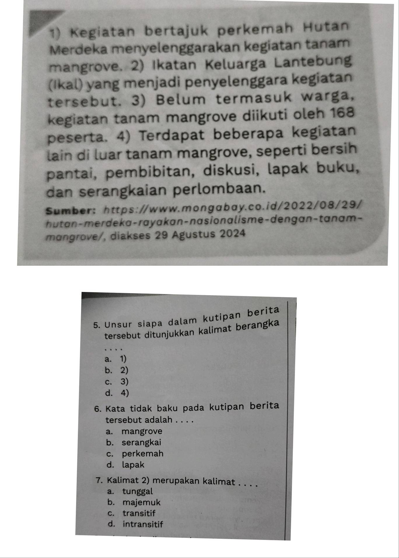 Kegiatan bertajuk perkemah Hutan
Merdeka menyelenggarakan kegiatan tanam
mangrove. 2) Ikatan Keluarga Lantebung
(Ikal) yang menjadi penyelenggara kegiatan
tersebut. 3) Belum termasuk warga,
kegiatan tanam mangrove diikuti oleh 168
peserta. 4) Terdapat beberapa kegiatan
lain di luar tanam mangrove, seperti bersih
pantai, pembibitan, diskusi, lapak buku,
dan serangkaian perlombaan.
Sumber: https://www.mongabay.co.id/2022/08/29/
hutan-merdeka-rayakan-nasionalisme-dengan-tanam-
mongrove/, diakses 29 Agustus 2024
5. Unsur siapa dalam kutipan berita
tersebut ditunjukkan kalimat berangka
a. 1)
b. 2)
c. 3)
d. 4)
6. Kata tidak baku pada kutipan berita
tersebut adalah . . . .
a. mangrove
b. serangkai
c. perkemah
d. lapak
7. Kalimat 2) merupakan kalimat . . . .
a. tunggal
b. majemuk
c. transitif
d. intransitif