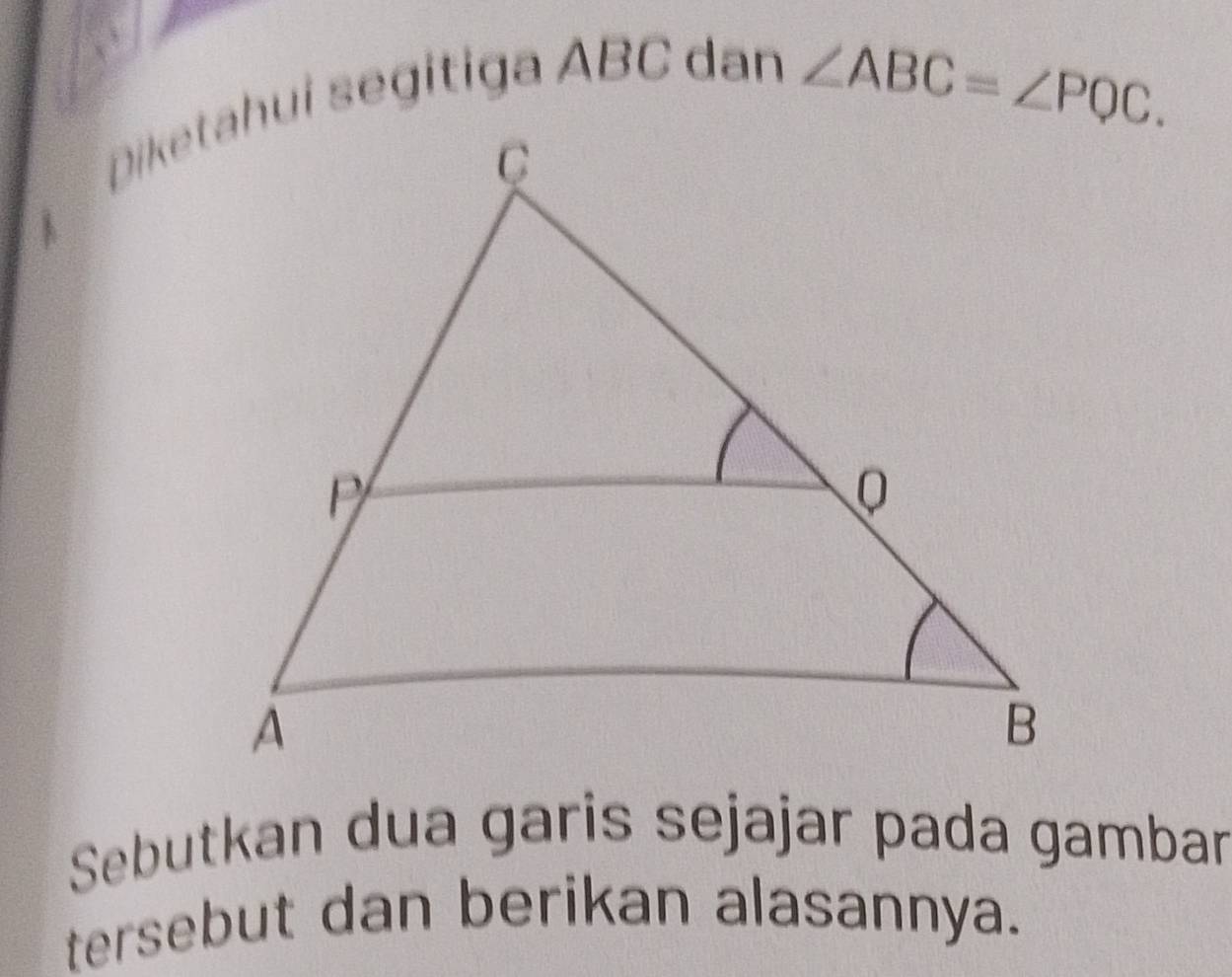 ∠ ABC=∠ PQC. 
1 
Sebutkan dua garis sejajar pada gambar 
tersebut dan berikan alasannya.