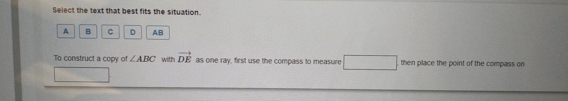 Select the text that best fits the situation.
A B C D AB
To construct a copy of ∠ ABC with vector DE as one ray, first use the compass to measure then place the point of the compass on