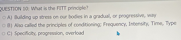 What is the FITT principle?
A) Building up stress on our bodies in a gradual, or progressive, way
B) Also called the principles of conditioning; Frequency, Intensity, Time, Type
C) Specificity, progression, overload