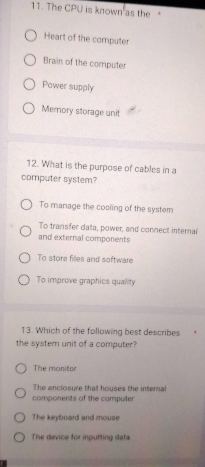 The CPU is known as the *
Heart of the computer
Brain of the computer
Power supply
Memory storage unit
12. What is the purpose of cables in a
computer system?
To manage the cooling of the system
To transfer data, power, and connect internal
and external components
To store files and software
To improve graphics quality
13. Which of the following best describes
the system unit of a computer?
The monitor
The enclosure that houses the internal
components of the computer
The keyboard and mouse
The device for inputting data