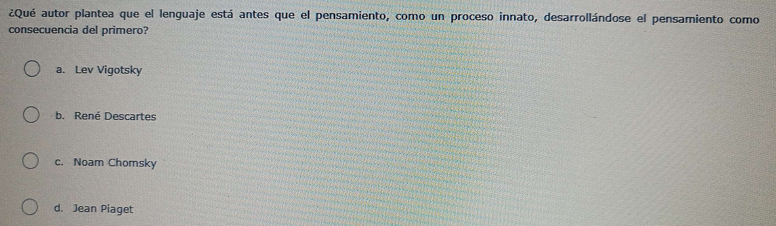 ¿Qué autor plantea que el lenguaje está antes que el pensamiento, como un proceso innato, desarrollándose el pensamiento como
consecuencia del primero?
a. Lev Vigotsky
b. René Descartes
c. Noam Chomsky
d. Jean Piaget