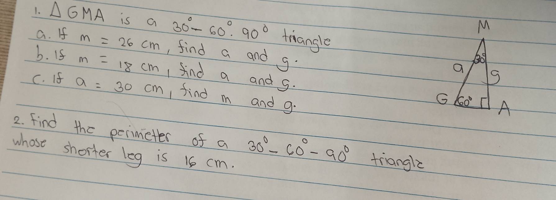 △ GMA is a 30°-60°· 90° triangle
a. If m=26cm , find a and g.
b. I5 m=18cm 1 find a and g.
C. If a=30cm find m and g:
2. find the perimieter of a 30°-60°-90° triangle
whose shorter leg is 16 cm.