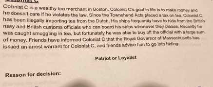 Colonist C is a wealthy tea merchant in Boston. Colonist C's goal in life is to make money and 
he doesn't care if he violates the law. Since the Townshend Acts placed a tax on tea, Colonist C 
has been illegally importing tea from the Dutch. His ships frequently have to hide from the British 
navy and British customs officials who can board his ships whenever they please. Recently he 
was caught smuggling in tea, but fortunately he was able to buy off the official with a large sum 
of money. Friends have informed Colonist C that the Royal Governor of Massachusetts has 
issued an arrest warrant for Colonist C, and friends advise him to go into hiding. 
Patriot or Loyalist 
Reason for decision: