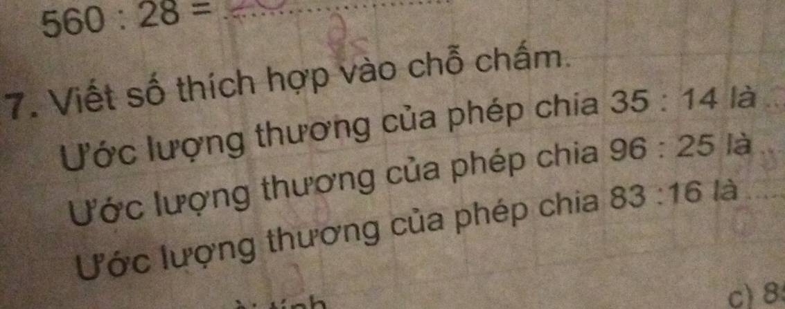 560:28=
7. Viết số thích hợp vào chỗ chấm. 
Ước lượng thương của phép chia 35:14 là 
Ước lượng thương của phép chia 96:25 là 
Ước lượng thương của phép chia 83:16 là 
c) 8