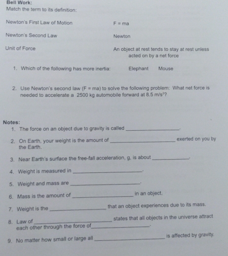 Bell Work: 
Match the term to its definition: 
Newton's First Law of Motion F=ma
Newton's Second Law Newton 
Unit of Force An object at rest tends to stay at rest unless 
acted on by a net force 
1. Which of the following has more inertia: Elephant Mouse 
2. Use Newton's second law (F=ma) to solve the following problem: What net force is 
needed to accelerate a 2500 kg automobile forward at 8.5m/s^2 ? 
Notes: 
1. The force on an object due to gravity is called_ 
2. On Earth, your weight is the amount of _exerted on you by 
the Earth. 
3. Near Earth's surface the free-fall acceleration, g, is about _. 
4. Weight is measured in_ 
. 
5. Weight and mass are _. 
6. Mass is the amount of _in an object. 
7. Weight is the _that an object experiences due to its mass. 
8. Law of _states that all objects in the universe attract 
each other through the force of_ 
. 
9. No matter how small or large all_ is affected by gravity.