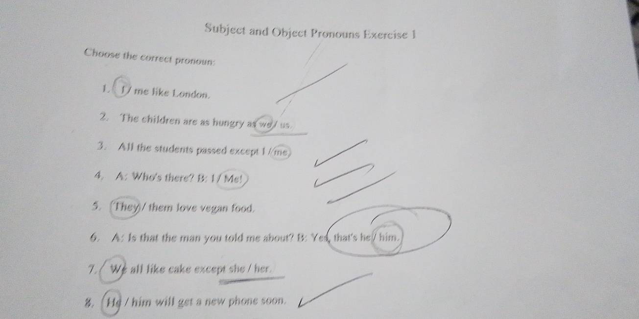 Subject and Object Pronouns Exercise 1 
Choose the correct pronoun: 
L 17 me like London. 
2. The children are as hungry as we / us. 
3. All the students passed except 1 //me 
4. A: Who's there? B: 1/ Me! 
5. [They)/ them love vegan food. 
6. A: Is that the man you told me about? B: Yes, that's he/ him. 
7. We all like cake except she / her. 
8. He / him will get a new phone soon.