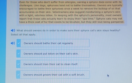 Even for those who don't suffer from allergies, owning a sphynx does come with its
challenges. Like dogs, sphynxes tend not to bathe themselves. Owners are typically
encouraged to bathe their sphynxes once a week to remove the buildup of oil that
accumulates on their skin. Veterinarians also suggest moisturizing a sphynx's skin
with a light, odorless lotion. In keeping with the sphynx's personality, most owners
report that these cats actually learn to enjoy their "spa time." Sphynx cats may not
have a thick coat of fur that needs to be brushed, but they still love being pampered.
What should owners do in order to make sure their sphynx cat's skin stays healthy?
Select all that apply.
(1) Owners should bathe their cat reqularly.
Owners should put lotion on their cat's skin.
Owners should train their cat to clean itself.
Owners should groom their cat with a soft brush.