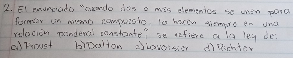 EI enurciado "coando dos o mas elementos se onen para
formar on mismo compuesto, l0 hacen siempre en una
relacion ponderal constante? se refiere a la leg de:
a) proust b)Dalton c)Lavoisier d) Richter