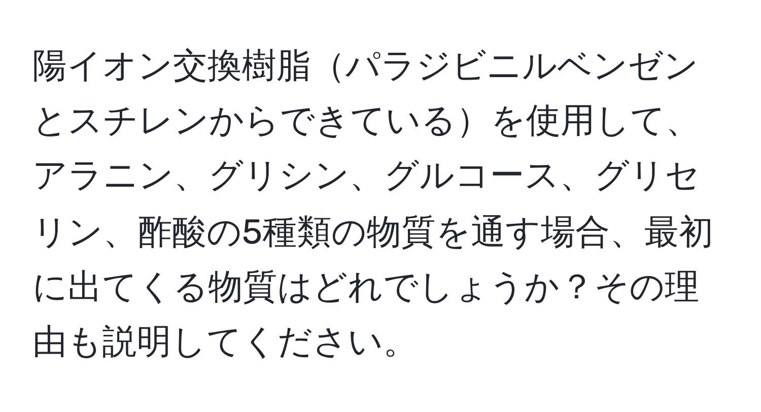 陽イオン交換樹脂パラジビニルベンゼンとスチレンからできているを使用して、アラニン、グリシン、グルコース、グリセリン、酢酸の5種類の物質を通す場合、最初に出てくる物質はどれでしょうか？その理由も説明してください。