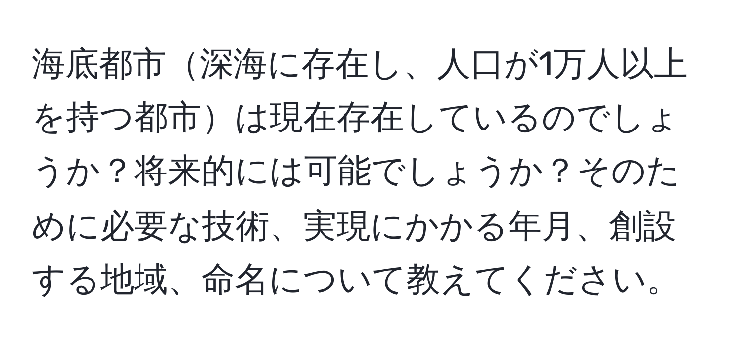 海底都市深海に存在し、人口が1万人以上を持つ都市は現在存在しているのでしょうか？将来的には可能でしょうか？そのために必要な技術、実現にかかる年月、創設する地域、命名について教えてください。