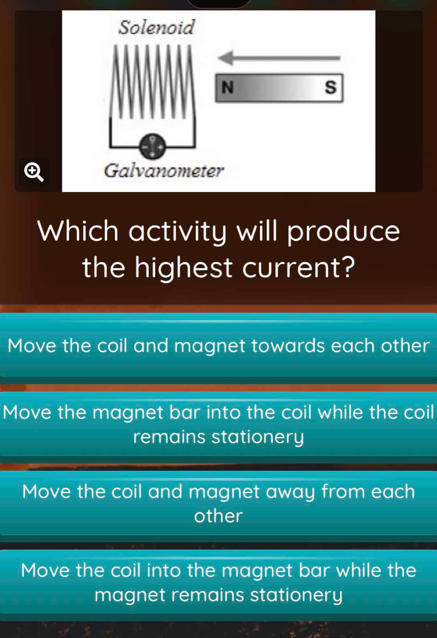 Solenoid
N
s
④ Galvanometer
Which activity will produce
the highest current?
Move the coil and magnet towards each other
Move the magnet bar into the coil while the coil
remains stationery
Move the coil and magnet away from each
other
Move the coil into the magnet bar while the
magnet remains stationery