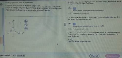 For the graph shown below do the foflowing in any srower bores with in your choir e a. List the zeres whose multipficity is even. Select the comect choice below and fill
i. Find the zeres and state the multiplicity of each zom
b. Write an equation, expressed as the preduct of factors, of a polynensial function for the
aranh . Use a leading conffcient of 1 a
c. Use both the equation in part (b) and the graph to fied the y intercept 1 and makn the degme of I as smail as possible (Usa a comma to separate answers as needed )
(). There are no such zeros
List the zeres whose multiplicity is add. Select the correct chelos below and Sill in
2x
[lise a camma to separate answers as needed
B. There are so such zeros
b. Write an equation, expressed as the product of factors, of a polyomial function and make the degree of t as
smail an possible. for the greph. Use a leading caefficient of
f(x)=□
Tpe your answer in factered fore 
an example Get more help. Clear all Check answer