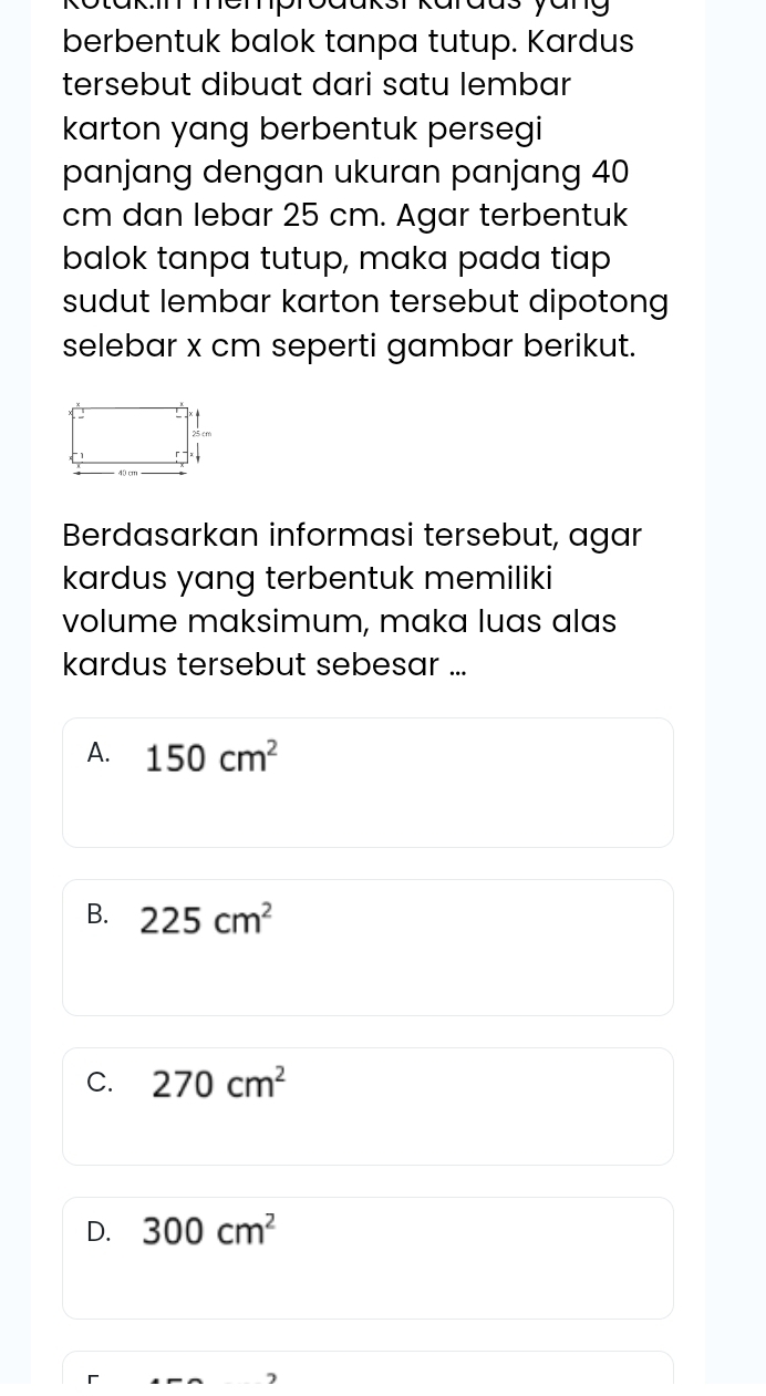 Rotakmmemproaaksr karaas yang
berbentuk balok tanpa tutup. Kardus
tersebut dibuat dari satu lembar
karton yang berbentuk persegi
panjang dengan ukuran panjang 40
cm dan lebar 25 cm. Agar terbentuk
balok tanpa tutup, maka pada tiap
sudut lembar karton tersebut dipotong
selebar x cm seperti gambar berikut.
Berdasarkan informasi tersebut, agar
kardus yang terbentuk memiliki
volume maksimum, maka luas alas
kardus tersebut sebesar ...
A. 150cm^2
B. 225cm^2
C. 270cm^2
D. 300cm^2