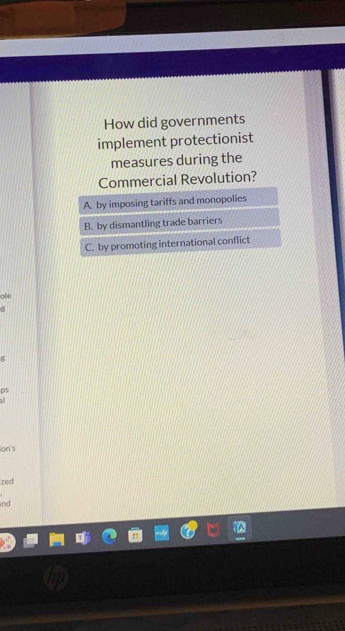 How did governments
implement protectionist
measures during the
Commercial Revolution?
A. by imposing tariffs and monopolies
B. by dismantling trade barriers
C. by promoting international conflict
ole
g
g
ps
a
ion's
ized
nd