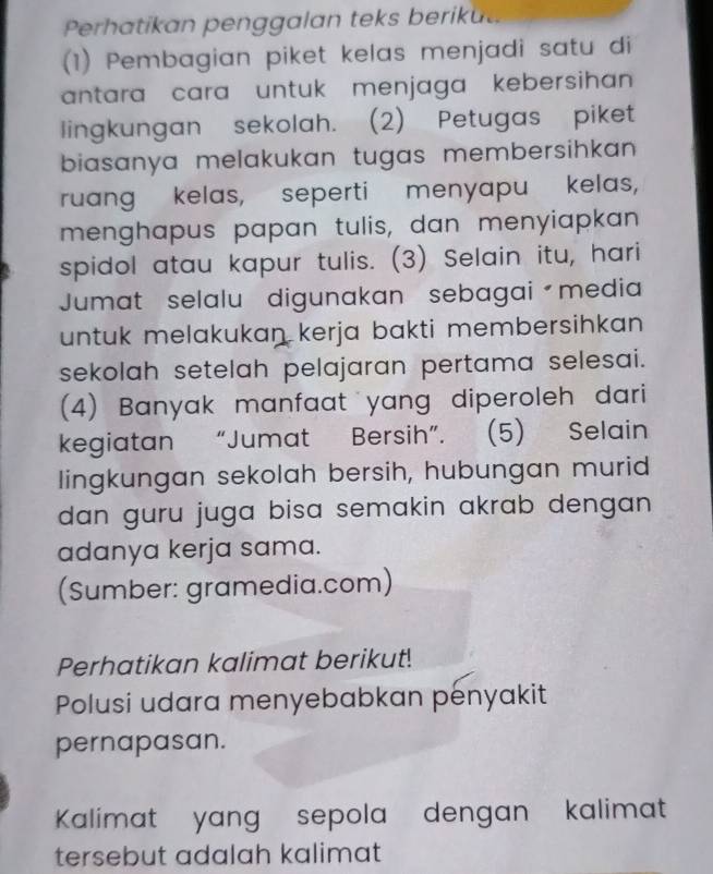 Perhatikan penggalan teks beriku 
(1) Pembagian piket kelas menjadi satu di 
antara cara untuk menjaga kebersihan 
lingkungan sekolah. (2) Petugas piket 
biasanya melakukan tugas membersihkan . 
ruang kelas, seperti menyapu kelas, 
menghapus papan tulis, dan menyiapkan 
spidol atau kapur tulis. (3) Selain itu, hari 
Jumat selalu digunakan sebagai media 
untuk melakukan kerja bakti membersihkan . 
sekolah setelah pelajaran pertama selesai. 
(4) Banyak manfaat yang diperoleh dari 
kegiatan “Jumat Bersih”. (5) Selain 
lingkungan sekolah bersih, hubungan murid 
dan guru juga bisa semakin akrab dengan . 
adanya kerja sama. 
(Sumber: gramedia.com) 
Perhatikan kalimat berikut! 
Polusi udara menyebabkan penyakit 
pernapasan. 
Kalimat yang sepola dengan kalimat 
tersebut adalah kalimat