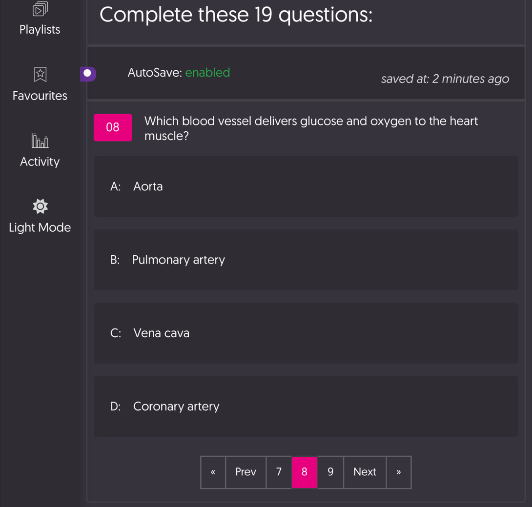 Complete these 19 questions:
Playlists
AutoSave: enabled
saved at: 2 minutes ago
Favourites
08 Which blood vessel delivers glucose and oxygen to the heart
lnon muscle?
Activity
A: Aorta
Light Mode
B: Pulmonary artery
C: Vena cava
D: Coronary artery
《 Prev 7 8 9 Next 》