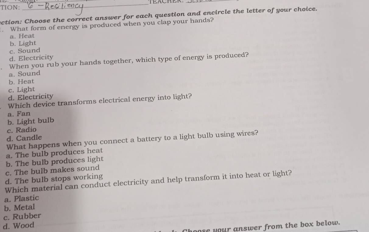 EACHER._
TION:
_
ection: Choose the correct answer for each question and encircle the letter of your choice.
. What form of energy is produced when you clap your hands?
a. Heat
b. Light
c. Sound
d. Electricity
When you rub your hands together, which type of energy is produced?
a. Sound
b. Heat
c. Light
d. Electricity
Which device transforms electrical energy into light?
a. Fan
b. Light bulb
c. Radio
d. Candle
What happens when you connect a battery to a light bulb using wires?
a. The bulb produces heat
b. The bulb produces light
c. The bulb makes sound
d. The bulb stops working
Which material can conduct electricity and help transform it into heat or light?
a. Plastic
b. Metal
c. Rubber
d. Wood
nose your answer from the box below.