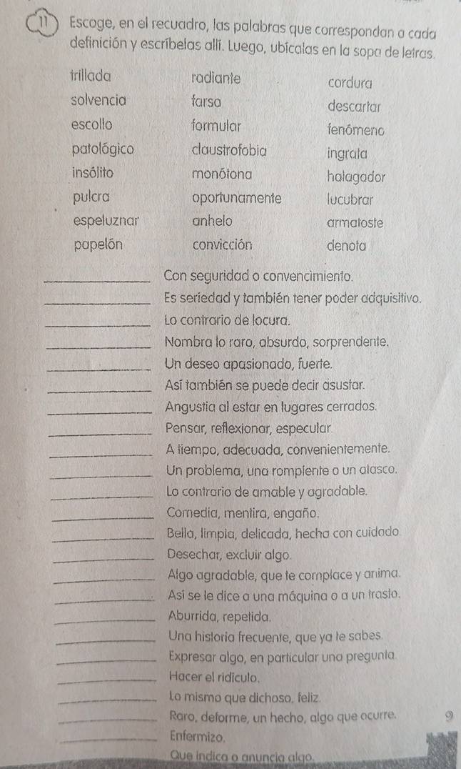 Escoge, en el recuadro, las palabras que correspondan a cada 
definición y escríbelas allí. Luego, ubícalas en la sopa de letras 
trillada radiante cordura 
solvencia farsa descartar 
escollo formular fenómeno 
patológico claustrofobia ingrala 
insólito monótona halagador 
pulcra oportunamente lucubrar 
espeluznar anhelo armatoste 
papelón convicción denota 
_Con seguridad o convencimiento. 
_Es seriedad y también tener poder adquisitivo. 
_Lo contrario de locura. 
_Nombra to raro, absurdo, sorprendente. 
_Un deseo apasionado, fuerte. 
_Así también se puede decir asustar. 
_Angustia al estar en lugares cerrados. 
_Pensar, reflexionar, especular 
_A tiempo, adecuada, convenientemente. 
_Un problema, una rompiente o un atasco. 
_Lo contrario de amable y agradable. 
_Comedia, mentira, engaño. 
_Bella, limpia, delicada, hecha con cuidado. 
_Desechar, excluir algo. 
_Algo agradable, que te complace y anima. 
_Así se le dice a una máquina o a un trasio. 
_Aburrida, repetida. 
_Una historia frecuente, que ya te sabes 
_Expresar algo, en particular una pregunta. 
_Hacer el ridículo. 
_Lo mismo que dichoso, feliz. 
_Raro, deforme, un hecho, algo que ocurre. 9 
_Enfermizo. 
Que indica o anuncia algo.